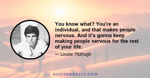 You know what? You're an individual, and that makes people nervous. And it's gonna keep making people nervous for the rest of your life.