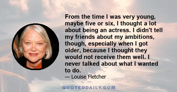 From the time I was very young, maybe five or six, I thought a lot about being an actress. I didn't tell my friends about my ambitions, though, especially when I got older, because I thought they would not receive them