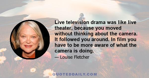 Live television drama was like live theater, because you moved without thinking about the camera. It followed you around. In film you have to be more aware of what the camera is doing.