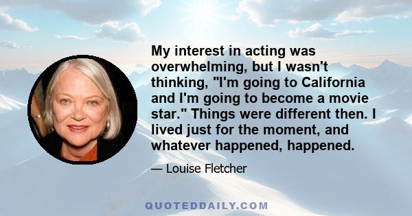 My interest in acting was overwhelming, but I wasn't thinking, I'm going to California and I'm going to become a movie star. Things were different then. I lived just for the moment, and whatever happened, happened.