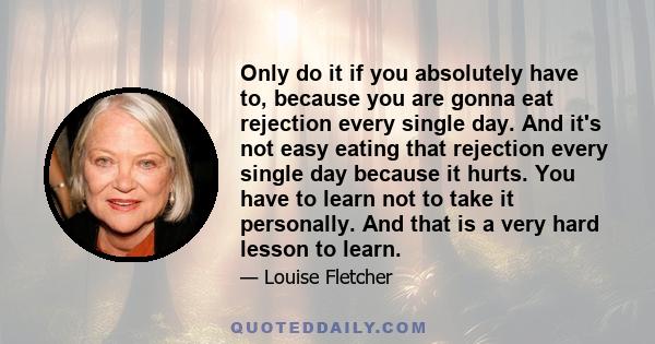 Only do it if you absolutely have to, because you are gonna eat rejection every single day. And it's not easy eating that rejection every single day because it hurts. You have to learn not to take it personally. And