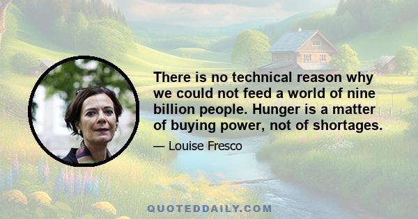 There is no technical reason why we could not feed a world of nine billion people. Hunger is a matter of buying power, not of shortages.