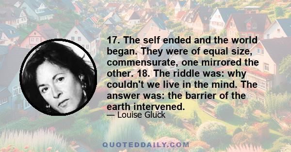 17. The self ended and the world began. They were of equal size, commensurate, one mirrored the other. 18. The riddle was: why couldn't we live in the mind. The answer was: the barrier of the earth intervened.