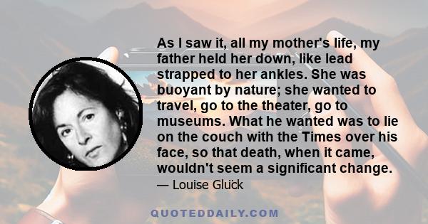 As I saw it, all my mother's life, my father held her down, like lead strapped to her ankles. She was buoyant by nature; she wanted to travel, go to the theater, go to museums. What he wanted was to lie on the couch