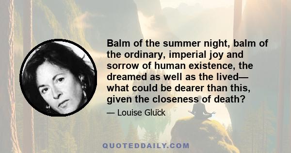 Balm of the summer night, balm of the ordinary, imperial joy and sorrow of human existence, the dreamed as well as the lived— what could be dearer than this, given the closeness of death?