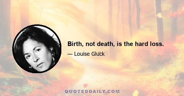 Birth, not death, is the hard loss.