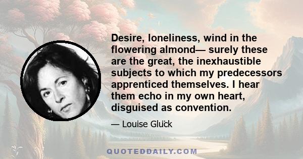 Desire, loneliness, wind in the flowering almond— surely these are the great, the inexhaustible subjects to which my predecessors apprenticed themselves. I hear them echo in my own heart, disguised as convention.