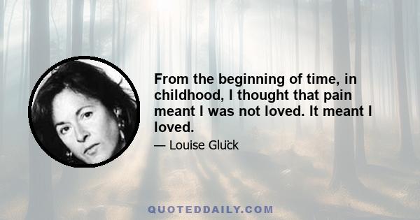 From the beginning of time, in childhood, I thought that pain meant I was not loved. It meant I loved.