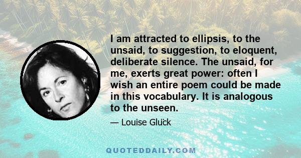 I am attracted to ellipsis, to the unsaid, to suggestion, to eloquent, deliberate silence. The unsaid, for me, exerts great power: often I wish an entire poem could be made in this vocabulary. It is analogous to the