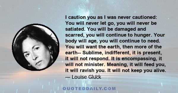 I caution you as I was never cautioned: You will never let go, you will never be satiated. You will be damaged and scarred, you will continue to hunger. Your body will age, you will continue to need. You will want the