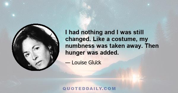 I had nothing and I was still changed. Like a costume, my numbness was taken away. Then hunger was added.