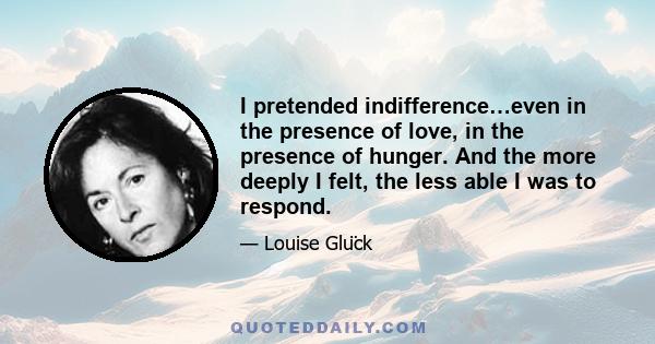 I pretended indifference…even in the presence of love, in the presence of hunger. And the more deeply I felt, the less able I was to respond.