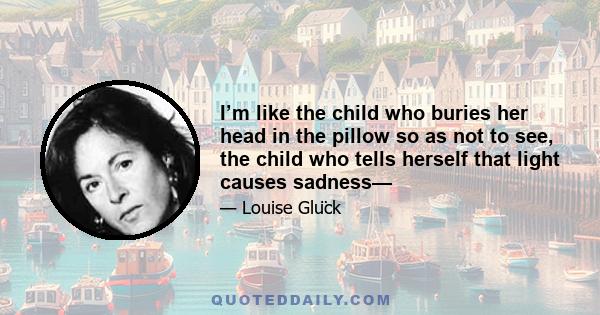 I’m like the child who buries her head in the pillow so as not to see, the child who tells herself that light causes sadness—