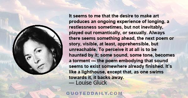 It seems to me that the desire to make art produces an ongoing experience of longing, a restlessness sometimes, but not inevitably, played out romantically, or sexually. Always there seems something ahead, the next poem 