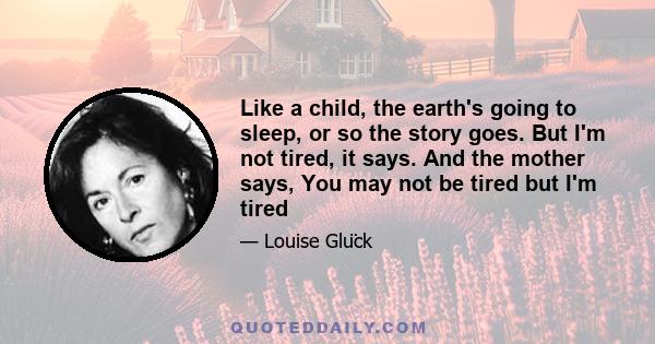 Like a child, the earth's going to sleep, or so the story goes. But I'm not tired, it says. And the mother says, You may not be tired but I'm tired