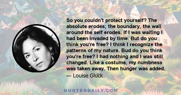 So you couldn't protect yourself? The absolute erodes; the boundary, the wall around the self erodes. If I was waiting I had been invaded by time. But do you think you're free? I think I recognize the patterns of my