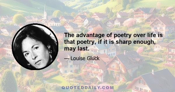 The advantage of poetry over life is that poetry, if it is sharp enough, may last.