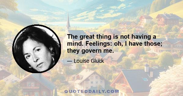 The great thing is not having a mind. Feelings: oh, I have those; they govern me.