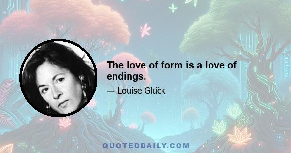 The love of form is a love of endings.