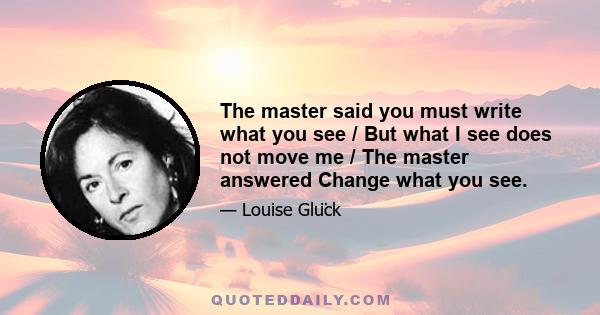 The master said you must write what you see / But what I see does not move me / The master answered Change what you see.