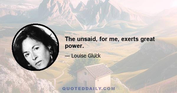 The unsaid, for me, exerts great power.