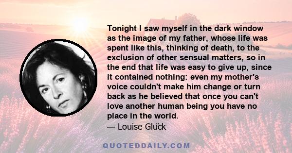 Tonight I saw myself in the dark window as the image of my father, whose life was spent like this, thinking of death, to the exclusion of other sensual matters, so in the end that life was easy to give up, since it