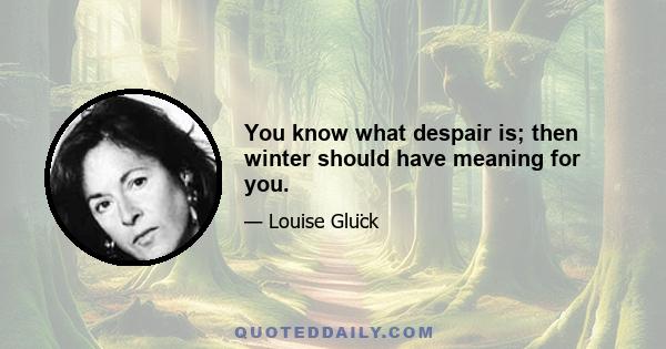 You know what despair is; then winter should have meaning for you.