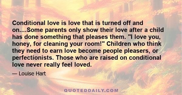 Conditional love is love that is turned off and on....Some parents only show their love after a child has done something that pleases them. I love you, honey, for cleaning your room! Children who think they need to earn 