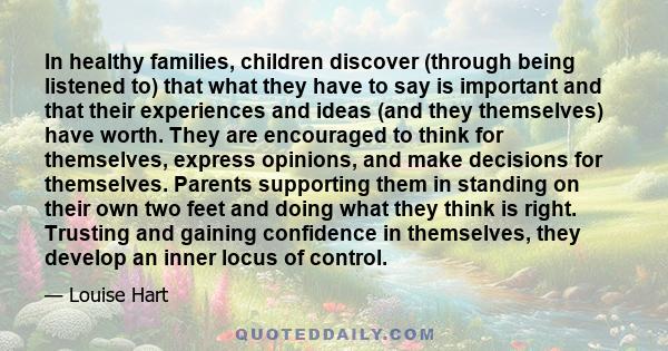 In healthy families, children discover (through being listened to) that what they have to say is important and that their experiences and ideas (and they themselves) have worth. They are encouraged to think for