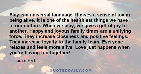 Play is a universal language. It gives a sense of joy in being alive. It is one of the healthiest things we have in our culture. When we play, we give a gift of joy to another. Happy and joyous family times are a