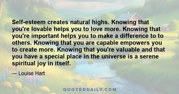 Self-esteem creates natural highs. Knowing that you're lovable helps you to love more. Knowing that you're important helps you to make a difference to to others. Knowing that you are capable empowers you to create more. 