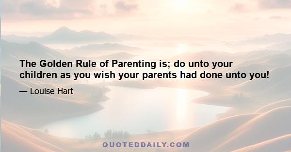 The Golden Rule of Parenting is; do unto your children as you wish your parents had done unto you!