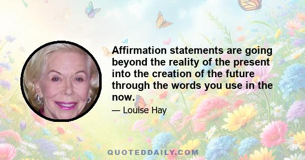 Affirmation statements are going beyond the reality of the present into the creation of the future through the words you use in the now.