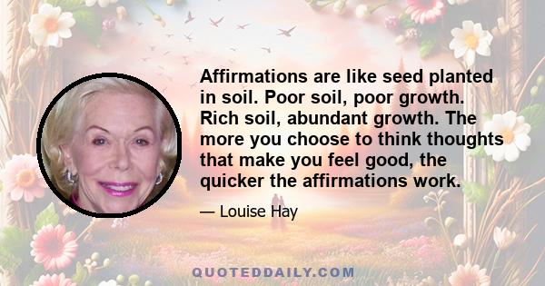 Affirmations are like seed planted in soil. Poor soil, poor growth. Rich soil, abundant growth. The more you choose to think thoughts that make you feel good, the quicker the affirmations work.