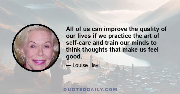 All of us can improve the quality of our lives if we practice the art of self-care and train our minds to think thoughts that make us feel good.