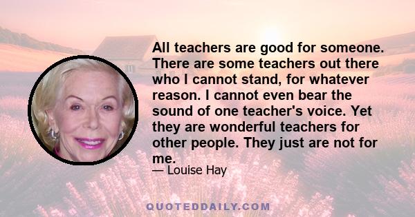 All teachers are good for someone. There are some teachers out there who I cannot stand, for whatever reason. I cannot even bear the sound of one teacher's voice. Yet they are wonderful teachers for other people. They