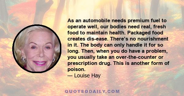 As an automobile needs premium fuel to operate well, our bodies need real, fresh food to maintain health. Packaged food creates dis-ease. There’s no nourishment in it. The body can only handle it for so long. Then, when 