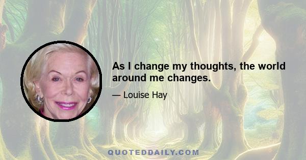 As I change my thoughts, the world around me changes.