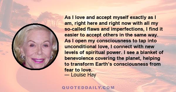 As I love and accept myself exactly as I am, right here and right now with all my so-called flaws and imperfections, I find it easier to accept others in the same way. As I open my consciousness to tap into