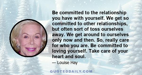 Be committed to the relationship you have with yourself. We get so committed to other relationships, but often sort of toss ourselves away. We get around to ourselves only now and then. So, really care for who you are.