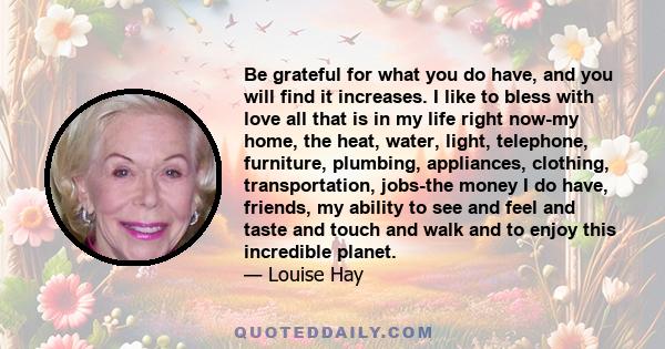 Be grateful for what you do have, and you will find it increases. I like to bless with love all that is in my life right now-my home, the heat, water, light, telephone, furniture, plumbing, appliances, clothing,