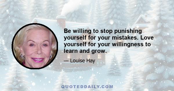 Be willing to stop punishing yourself for your mistakes. Love yourself for your willingness to learn and grow.