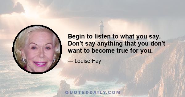 Begin to listen to what you say. Don't say anything that you don't want to become true for you.