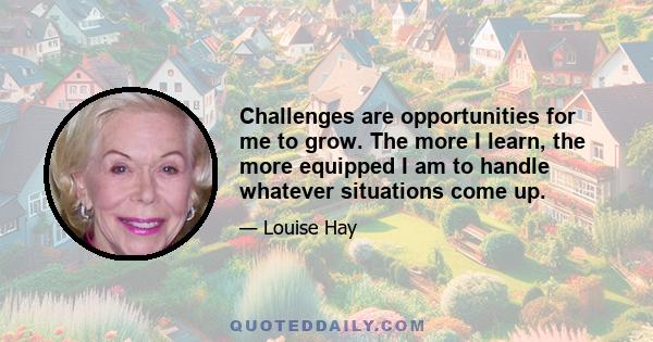 Challenges are opportunities for me to grow. The more I learn, the more equipped I am to handle whatever situations come up.