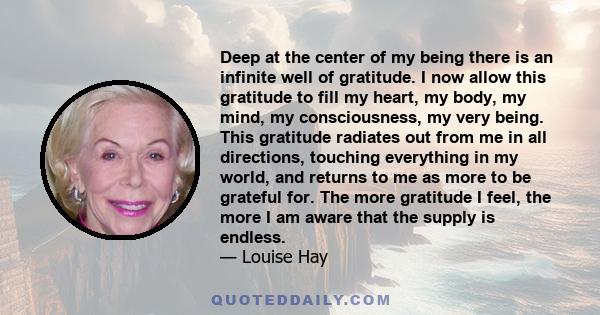 Deep at the center of my being there is an infinite well of gratitude. I now allow this gratitude to fill my heart, my body, my mind, my consciousness, my very being. This gratitude radiates out from me in all