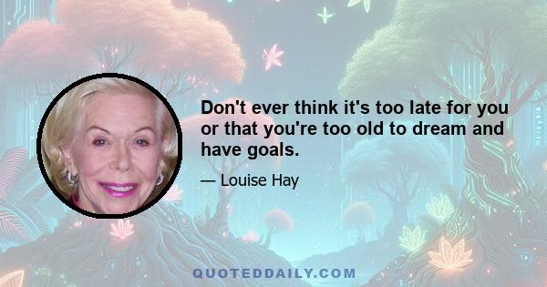 Don't ever think it's too late for you or that you're too old to dream and have goals.