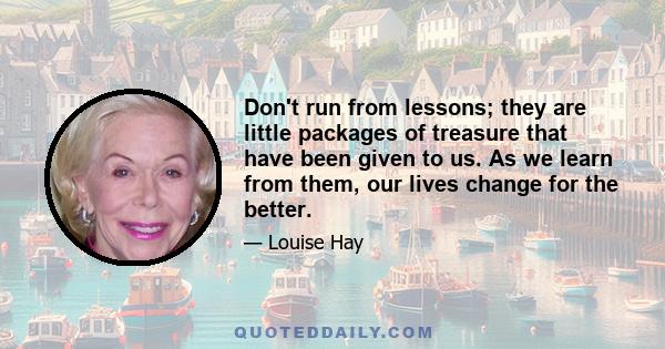 Don't run from lessons; they are little packages of treasure that have been given to us. As we learn from them, our lives change for the better.