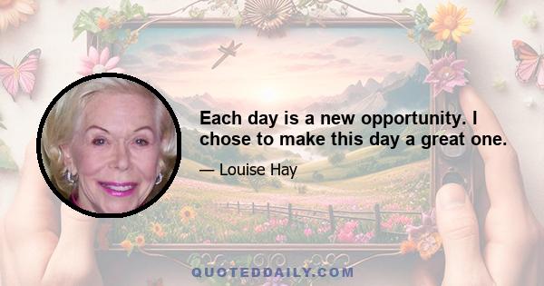 Each day is a new opportunity. I chose to make this day a great one.