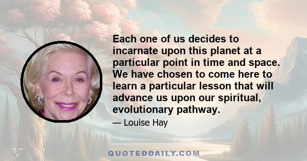 Each one of us decides to incarnate upon this planet at a particular point in time and space. We have chosen to come here to learn a particular lesson that will advance us upon our spiritual, evolutionary pathway.