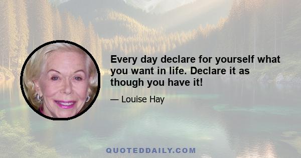 Every day declare for yourself what you want in life. Declare it as though you have it!